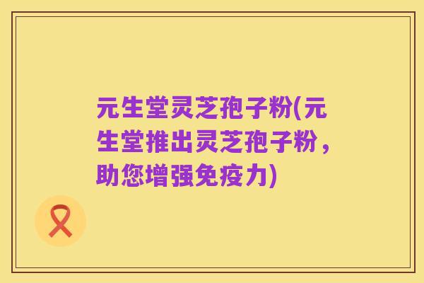 元生堂灵芝孢子粉(元生堂推出灵芝孢子粉,助您增强免疫力)