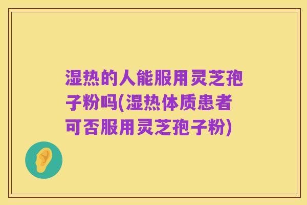 湿热的人能服用灵芝孢子粉吗(湿热体质患者可否服用灵芝孢子粉)