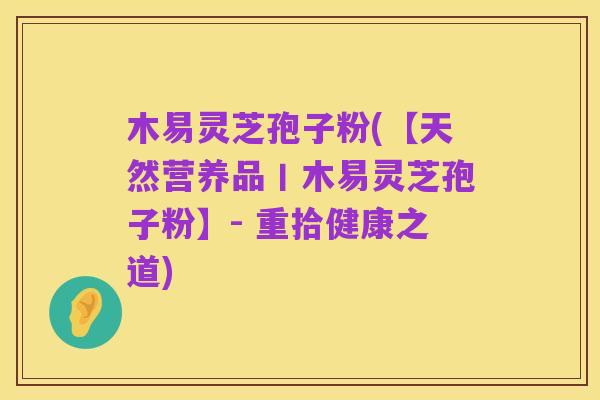 木易灵芝孢子粉(【天然营养品丨木易灵芝孢子粉】- 重拾健康之道)