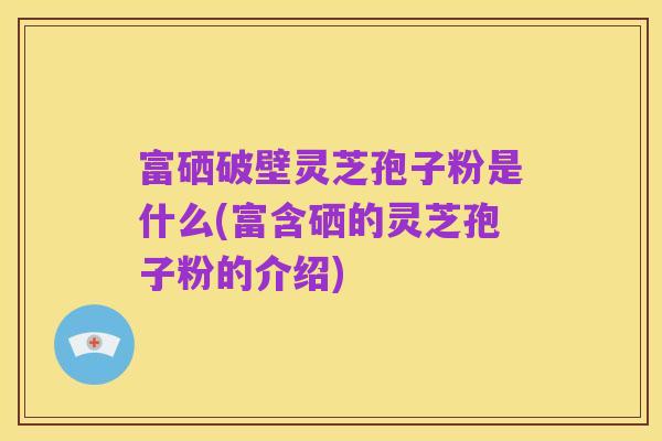富硒破壁灵芝孢子粉是什么(富含硒的灵芝孢子粉的介绍)