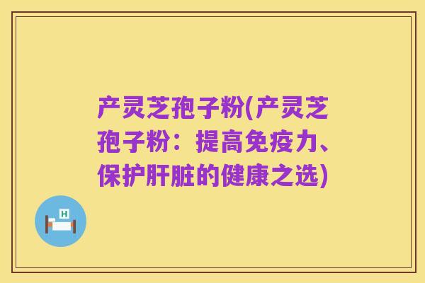 产灵芝孢子粉(产灵芝孢子粉：提高免疫力、保护肝脏的健康之选)