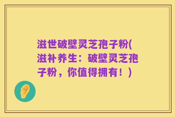 滋世破壁灵芝孢子粉(滋补养生:破壁灵芝孢子粉,你值得拥有!)
