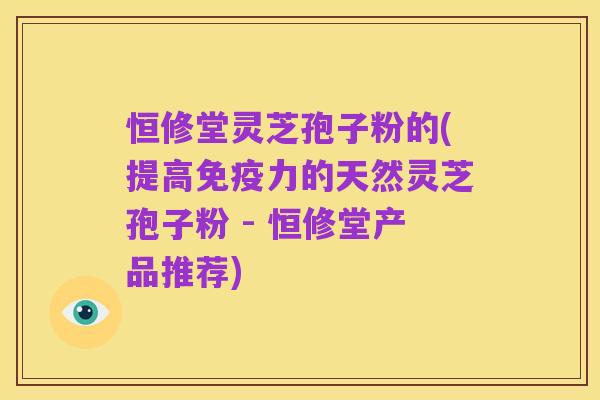 恒修堂灵芝孢子粉的(提高免疫力的天然灵芝孢子粉 - 恒修堂产品推荐)