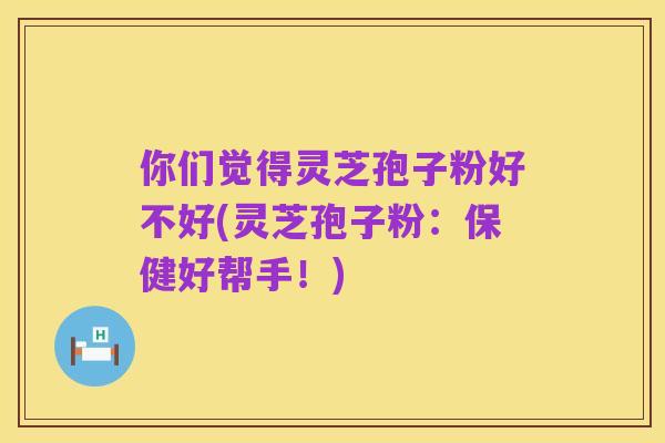 你们觉得灵芝孢子粉好不好(灵芝孢子粉：保健好帮手！)