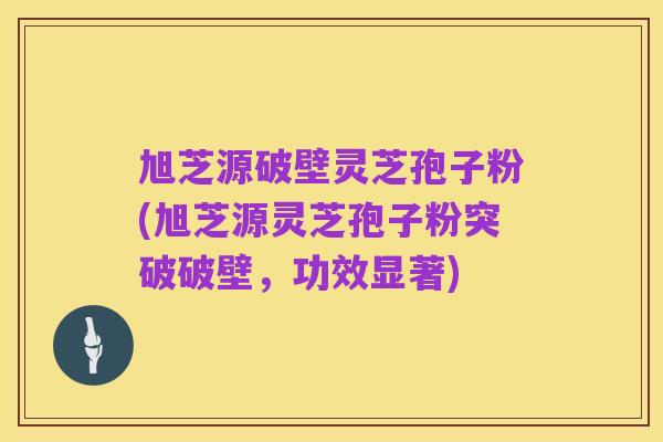 旭芝源破壁灵芝孢子粉(旭芝源灵芝孢子粉突破破壁,功效显著)