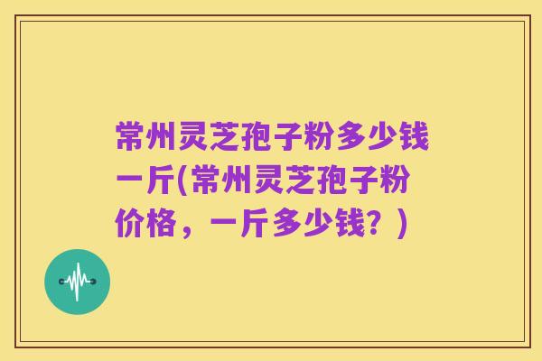 常州灵芝孢子粉多少钱一斤(常州灵芝孢子粉价格,一斤多少钱?)