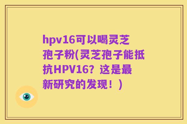 hpv16可以喝灵芝孢子粉(灵芝孢子能抵抗HPV16?这是最新研究的发现!)