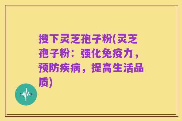 搜下灵芝孢子粉(灵芝孢子粉:强化免疫力,预防疾病,提高生活品质)