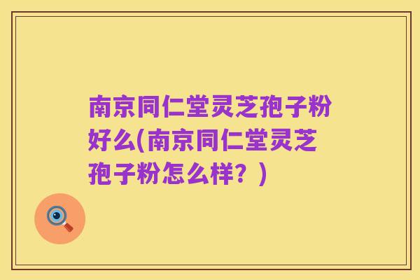 南京同仁堂灵芝孢子粉好么(南京同仁堂灵芝孢子粉怎么样?)
