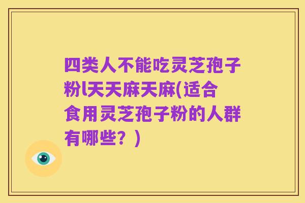 四类人不能吃灵芝孢子粉l天天麻天麻(适合食用灵芝孢子粉的人群有哪些？)