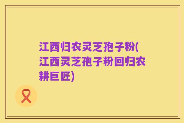 江西归农灵芝孢子粉(江西灵芝孢子粉回归农耕巨匠)