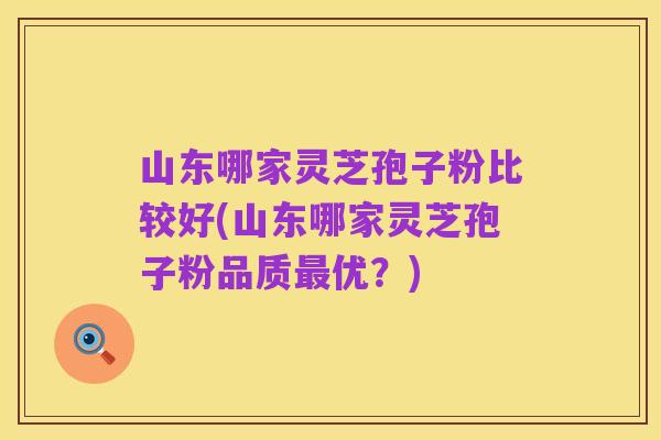 山东哪家灵芝孢子粉比较好(山东哪家灵芝孢子粉品质最优？)