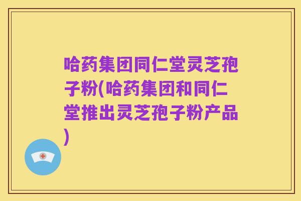 哈药集团同仁堂灵芝孢子粉(哈药集团和同仁堂推出灵芝孢子粉产品)