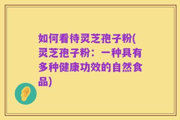 如何看待灵芝孢子粉(灵芝孢子粉：一种具有多种健康功效的自然食品)