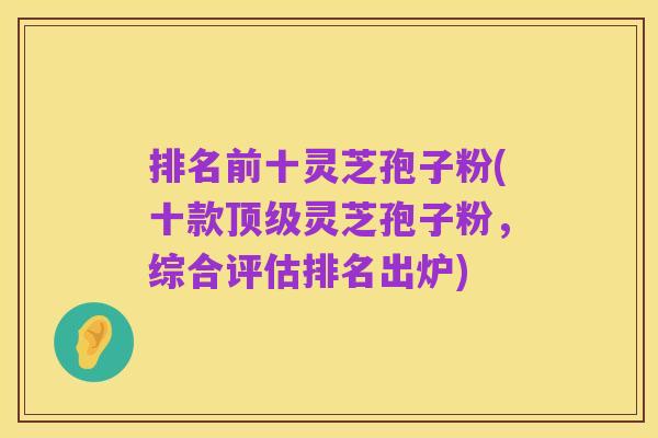 排名前十灵芝孢子粉(十款顶级灵芝孢子粉,综合评估排名出炉)