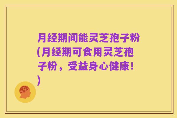 月经期间能灵芝孢子粉(月经期可食用灵芝孢子粉,受益身心健康!)