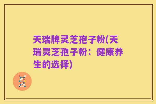 天瑞牌灵芝孢子粉(天瑞灵芝孢子粉:健康养生的选择)