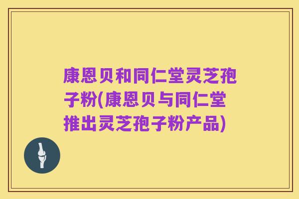 康恩贝和同仁堂灵芝孢子粉(康恩贝与同仁堂推出灵芝孢子粉产品)