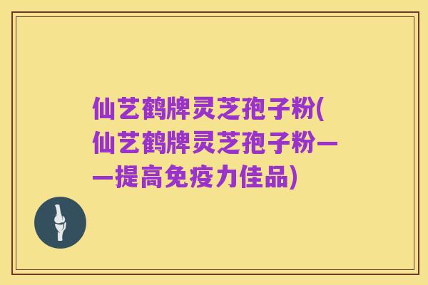 仙艺鹤牌灵芝孢子粉(仙艺鹤牌灵芝孢子粉——提高免疫力佳品)