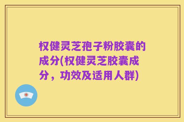 权健灵芝孢子粉胶囊的成分(权健灵芝胶囊成分,功效及适用人群)