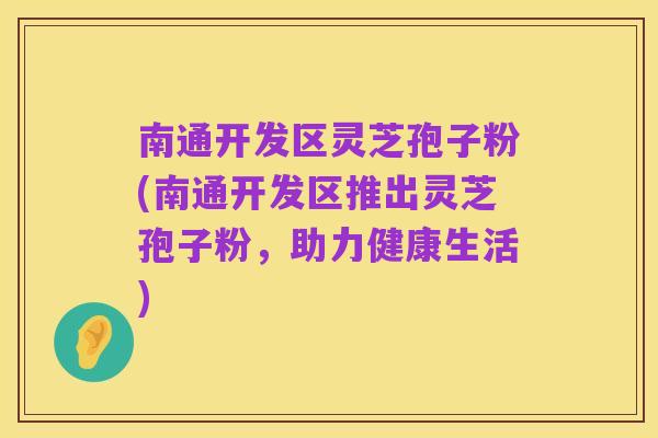 南通开发区灵芝孢子粉(南通开发区推出灵芝孢子粉,助力健康生活)