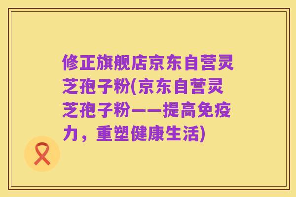 修正旗舰店京东自营灵芝孢子粉(京东自营灵芝孢子粉——提高免疫力,重塑健康生活)