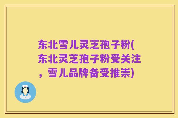 东北雪儿灵芝孢子粉(东北灵芝孢子粉受关注,雪儿品牌备受推崇)