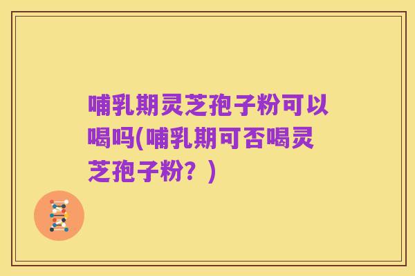 哺乳期灵芝孢子粉可以喝吗(哺乳期可否喝灵芝孢子粉?)