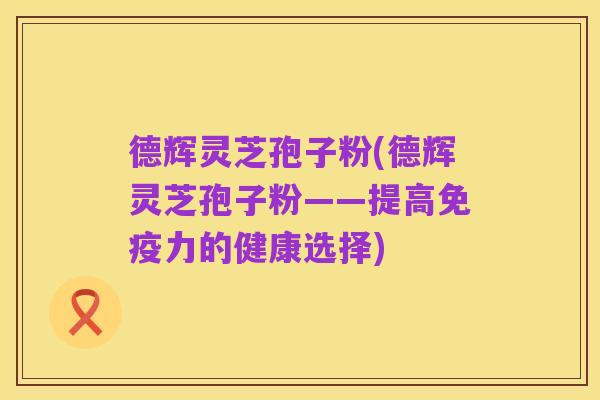 德辉灵芝孢子粉(德辉灵芝孢子粉——提高免疫力的健康选择)