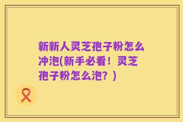 新新人灵芝孢子粉怎么冲泡(新手必看!灵芝孢子粉怎么泡?)