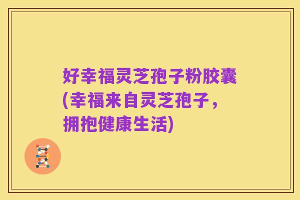 好幸福灵芝孢子粉胶囊(幸福来自灵芝孢子,拥抱健康生活)