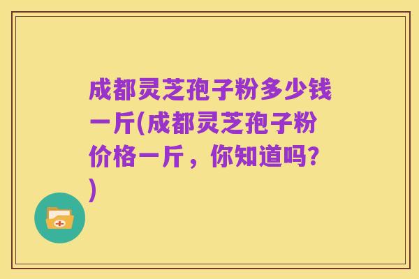 成都灵芝孢子粉多少钱一斤(成都灵芝孢子粉价格一斤，你知道吗？)
