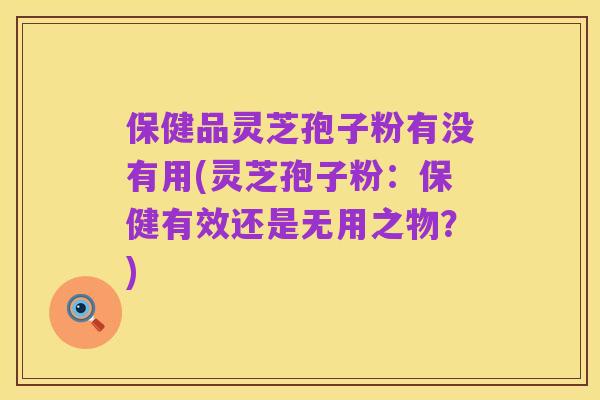 保健品灵芝孢子粉有没有用(灵芝孢子粉:保健有效还是无用之物?)