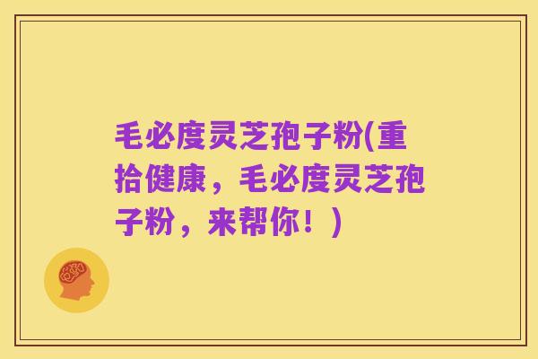 毛必度灵芝孢子粉(重拾健康，毛必度灵芝孢子粉，来帮你！)