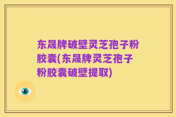 东晟牌破壁灵芝孢子粉胶囊(东晟牌灵芝孢子粉胶囊破壁提取)