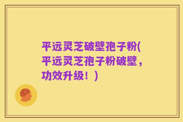 平远灵芝破壁孢子粉(平远灵芝孢子粉破壁，功效升级！)