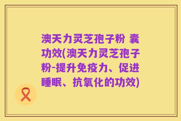 澳天力灵芝孢子粉 囊功效(澳天力灵芝孢子粉-提升免疫力、促进睡眠、抗氧化的功效)