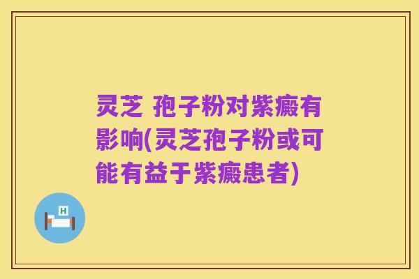 灵芝 孢子粉对紫癜有影响(灵芝孢子粉或可能有益于紫癜患者)