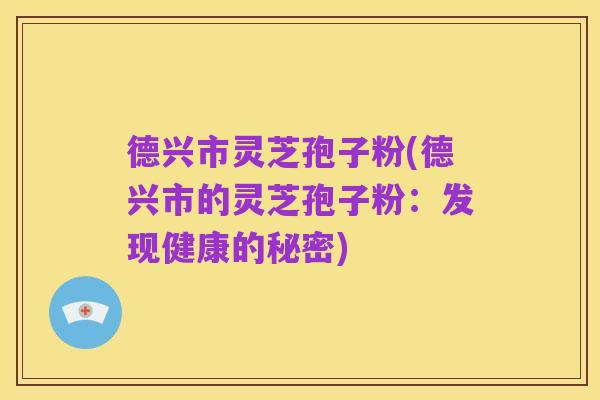德兴市灵芝孢子粉(德兴市的灵芝孢子粉:发现健康的秘密)