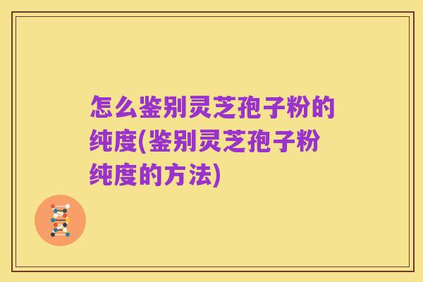 怎么鉴别灵芝孢子粉的纯度(鉴别灵芝孢子粉纯度的方法)