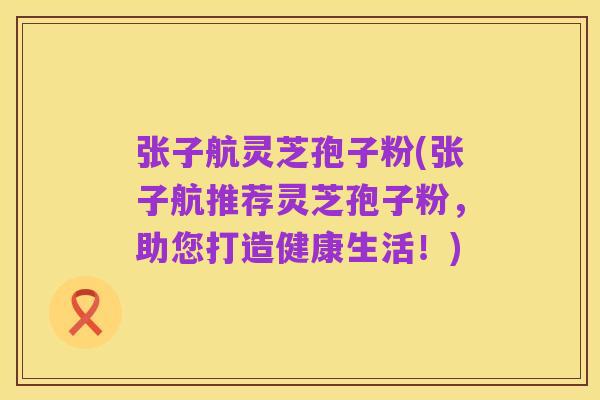 张子航灵芝孢子粉(张子航推荐灵芝孢子粉,助您打造健康生活!)