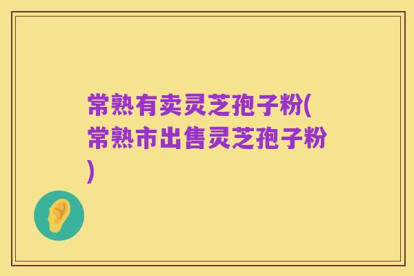 常熟有卖灵芝孢子粉(常熟市出售灵芝孢子粉)