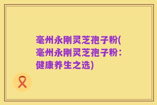毫州永刚灵芝孢子粉(毫州永刚灵芝孢子粉:健康养生之选)
