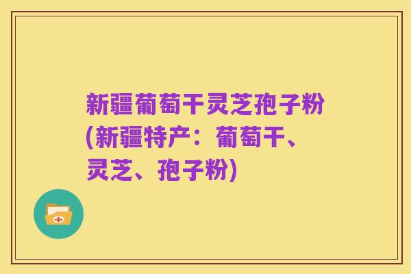新疆葡萄干灵芝孢子粉(新疆特产:葡萄干、灵芝、孢子粉)