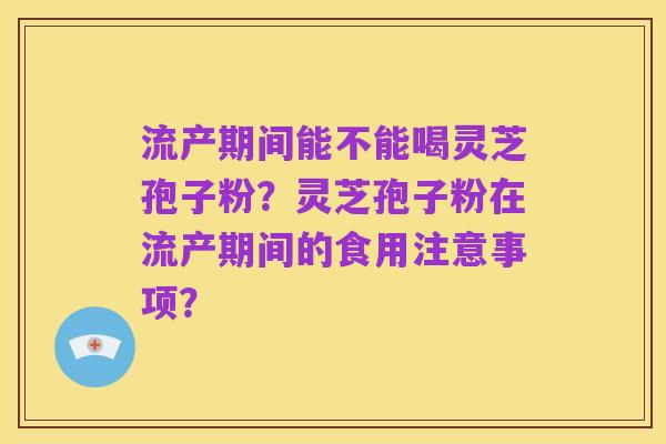 流产期间能不能喝灵芝孢子粉？灵芝孢子粉在流产期间的食用注意事项？