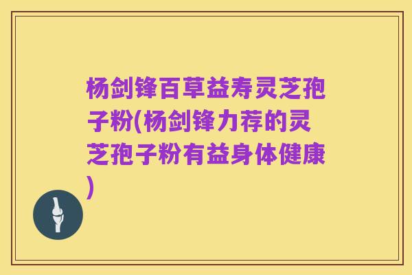 杨剑锋百草益寿灵芝孢子粉(杨剑锋力荐的灵芝孢子粉有益身体健康)
