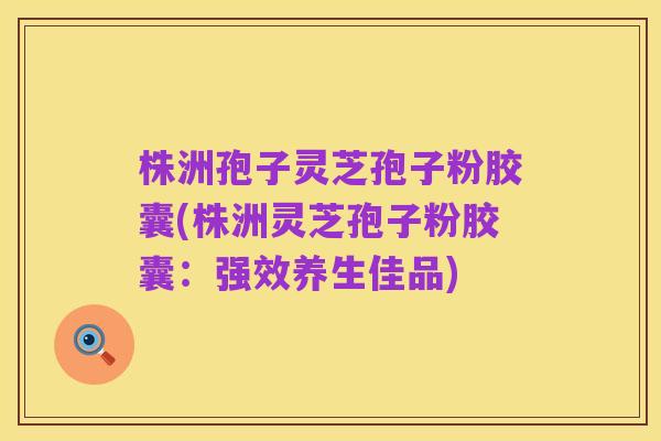 株洲孢子灵芝孢子粉胶囊(株洲灵芝孢子粉胶囊:强效养生佳品)