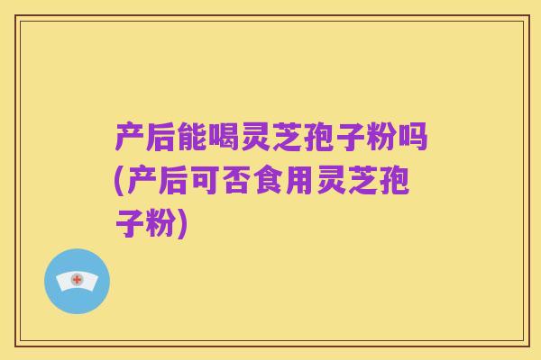 产后能喝灵芝孢子粉吗(产后可否食用灵芝孢子粉)