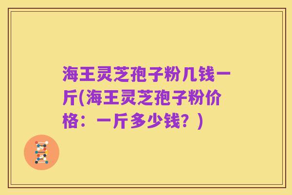 海王灵芝孢子粉几钱一斤(海王灵芝孢子粉价格：一斤多少钱？)