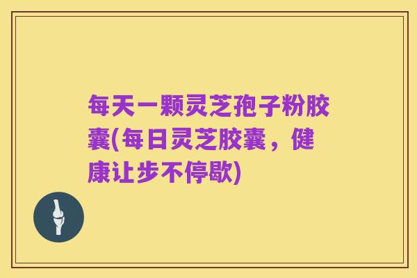 每天一颗灵芝孢子粉胶囊(每日灵芝胶囊,健康让步不停歇)